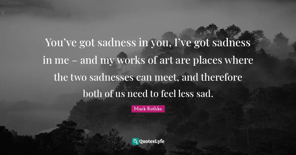 You’ve got sadness in you, I’ve got sadness in me – and my works of art are places where the two sadnesses can meet, and therefore both of us need to feel less sad.