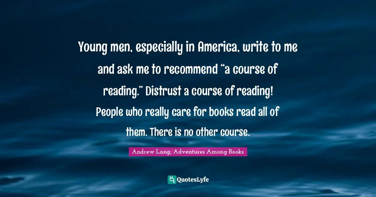 Young men, especially in America, write to me and ask me to recommend “a course of reading.” Distrust a course of reading! People who really care for books read all of them. There is no other course.