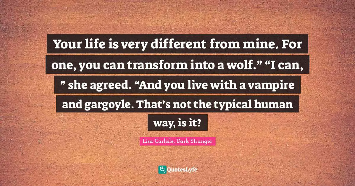 Your life is very different from mine. For one, you can transform into a wolf.”	“I can, ” she agreed. “And you live with a vampire and gargoyle. That’s not the typical human way, is it?