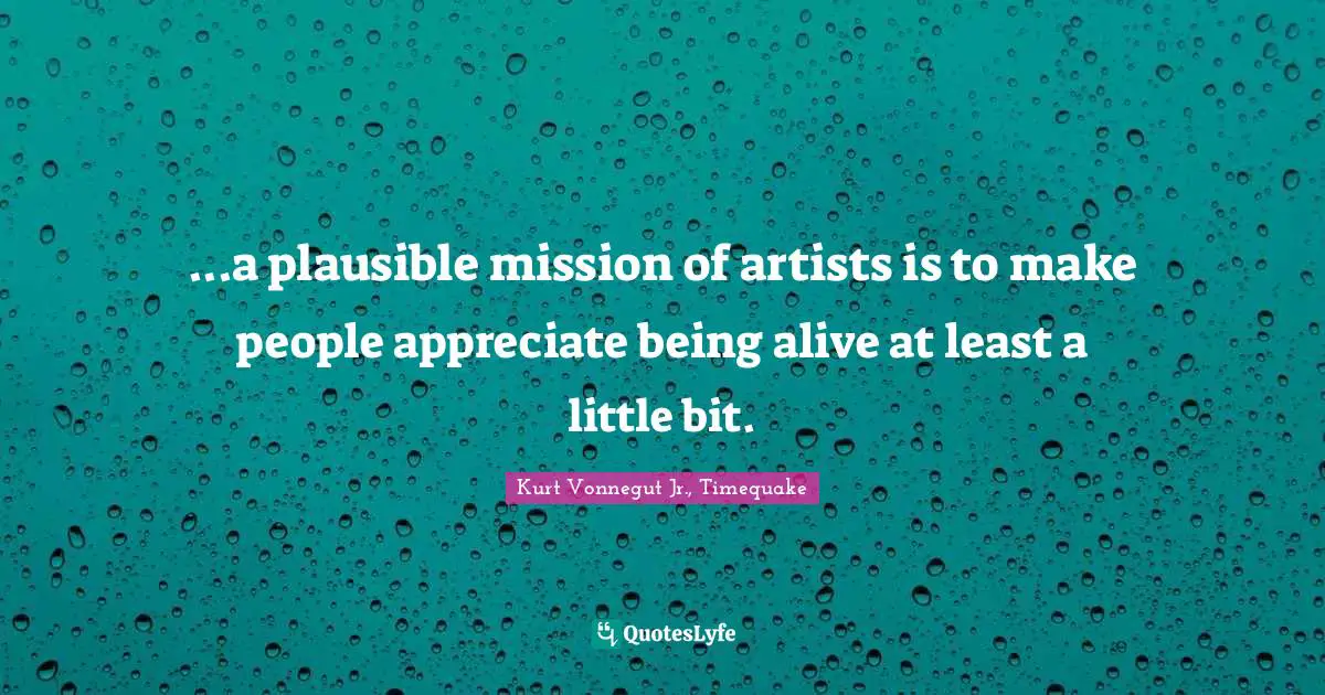 ...a plausible mission of artists is to make people appreciate being alive at least a little bit.