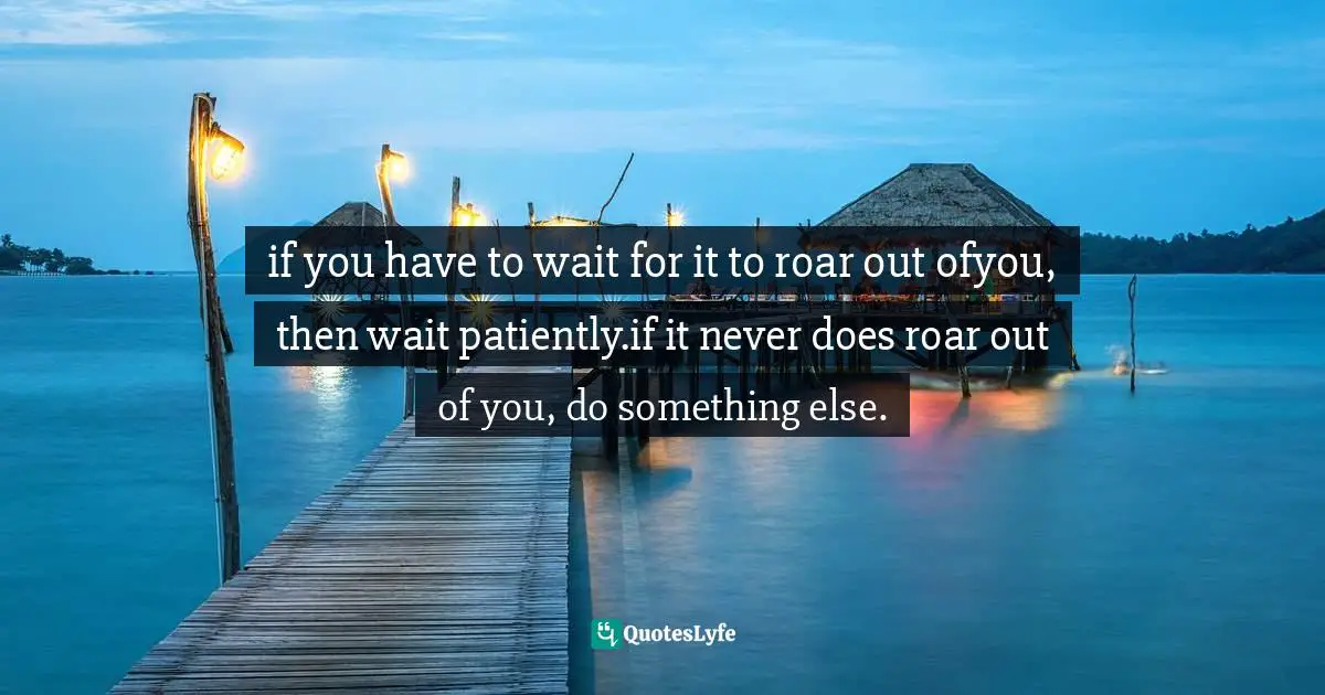 if you have to wait for it to roar out ofyou, then wait patiently.if it never does roar out of you, do something else.