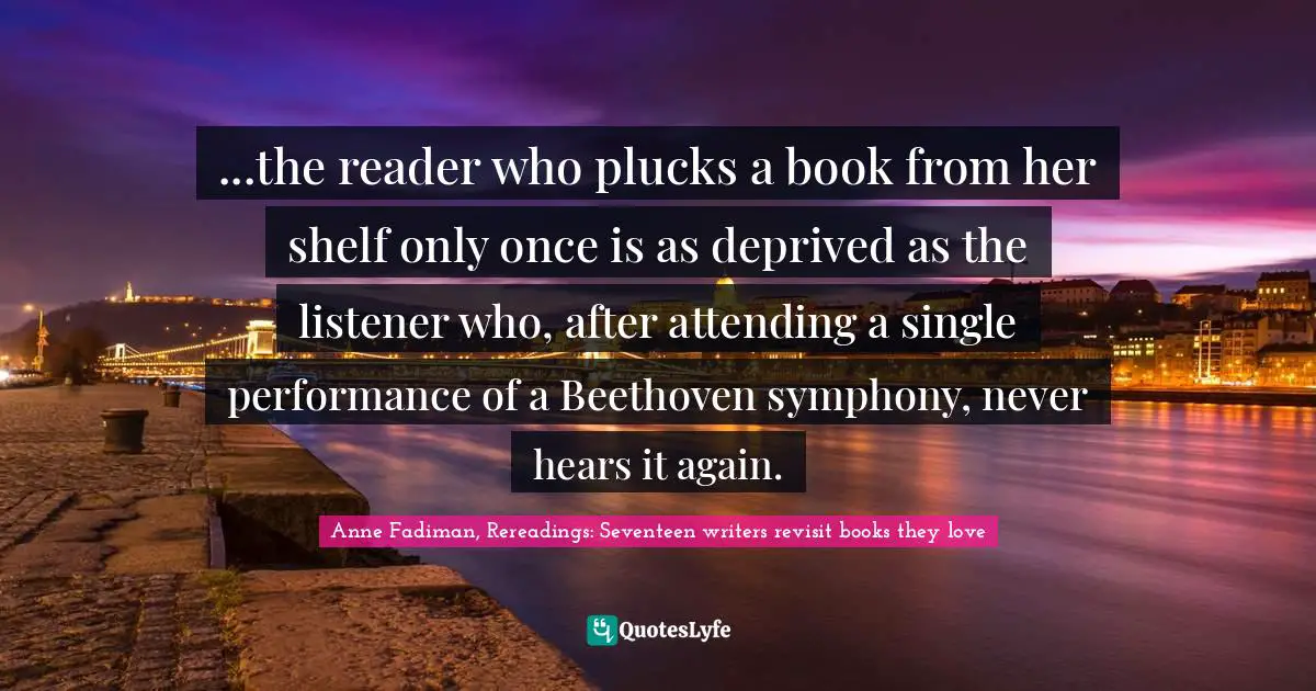 ...the reader who plucks a book from her shelf only once is as deprived as the listener who, after attending a single performance of a Beethoven symphony, never hears it again.