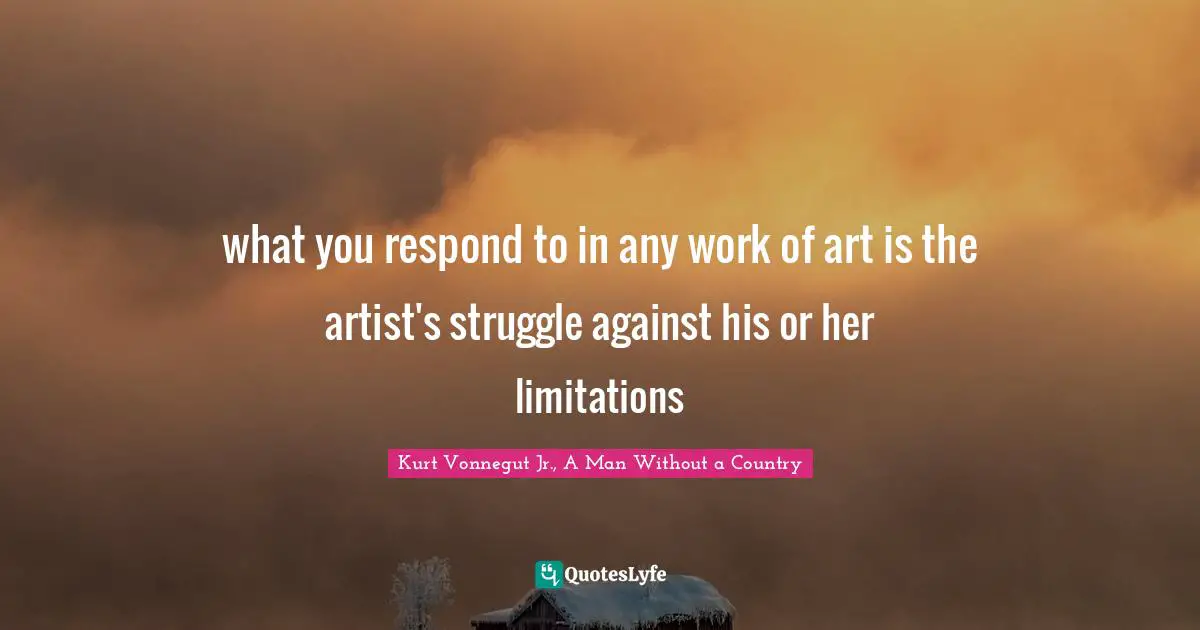 what you respond to in any work of art is the artist's struggle against his or her limitations