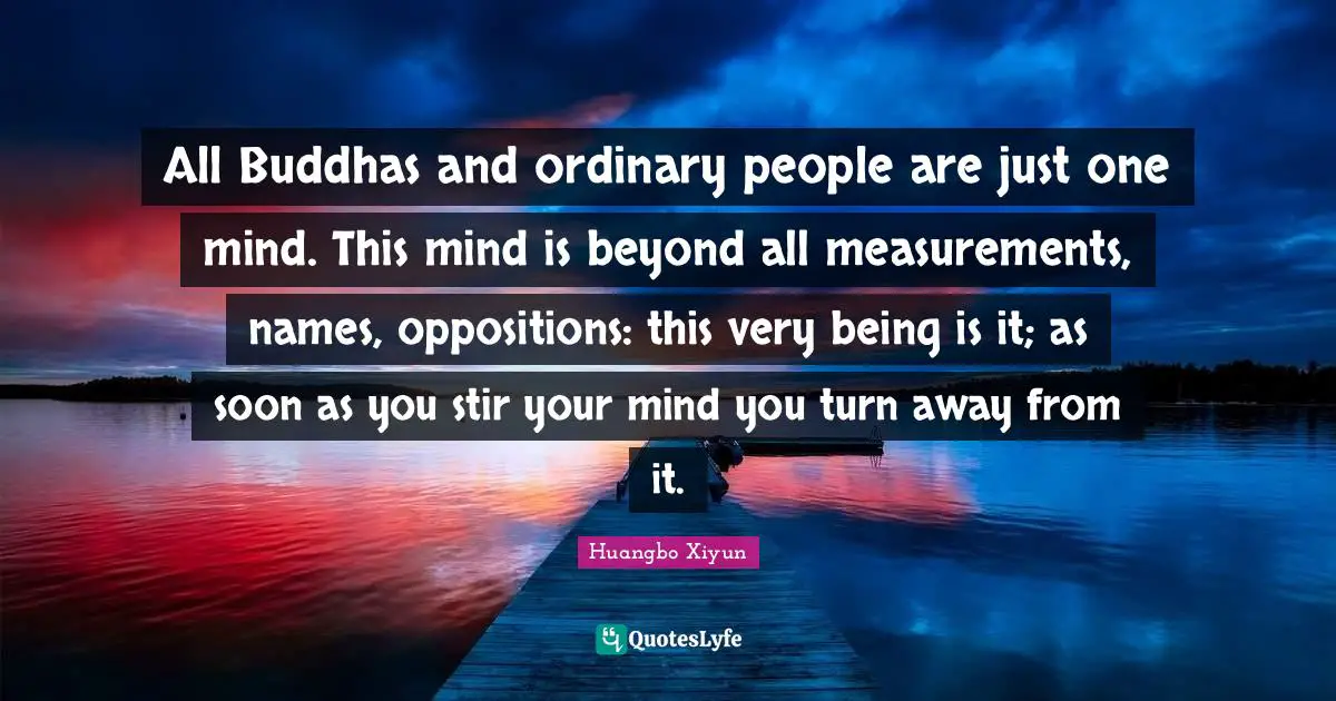 All Buddhas and ordinary people are just one mind. This mind is beyond all measurements, names, oppositions: this very being is it; as soon as you stir your mind you turn away from it.