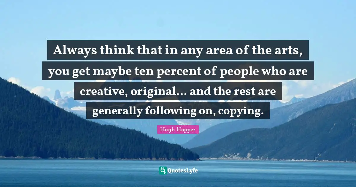 Always think that in any area of the arts, you get maybe ten percent of people who are creative, original... and the rest are generally following on, copying.