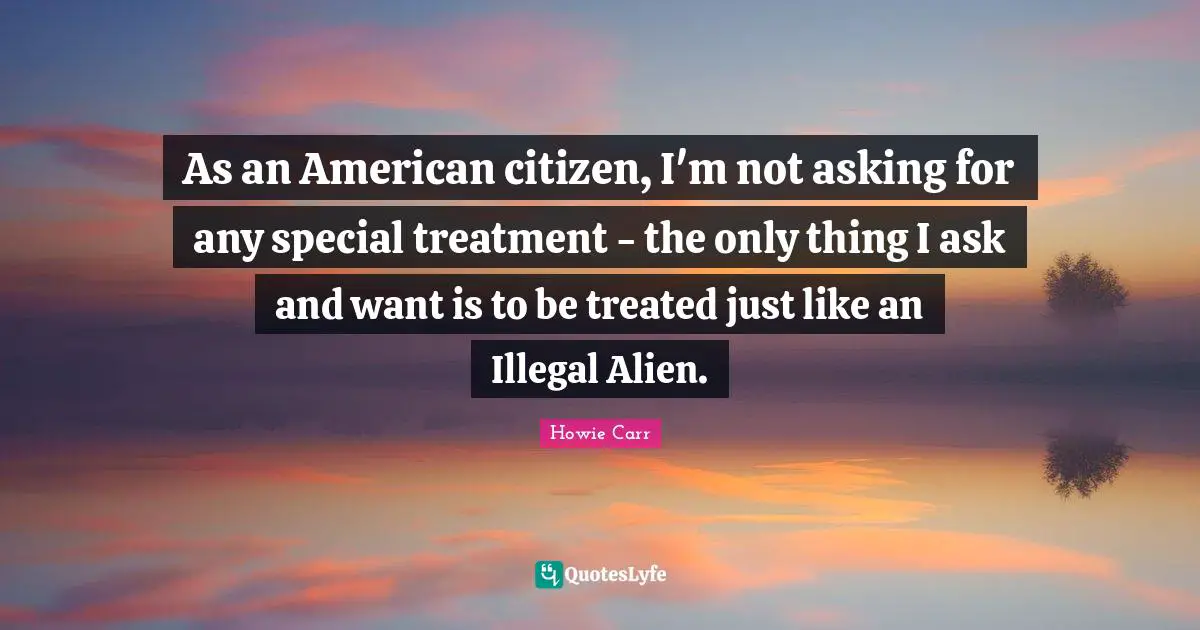Howie Carr Quotes: "As an American citizen, I'm not asking for any special treatment - the only thing I ask and want is to be treated just like an Illegal Alien."