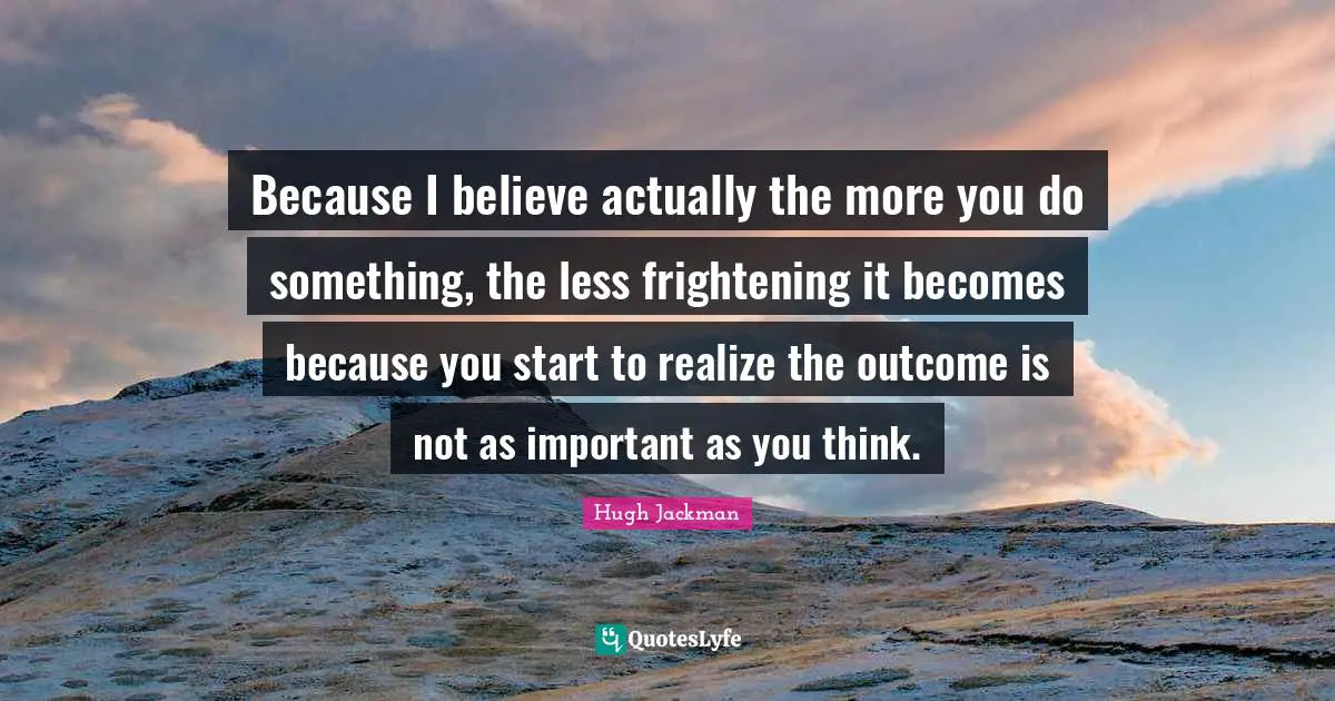 Because I believe actually the more you do something, the less frightening it becomes because you start to realize the outcome is not as important as you think.