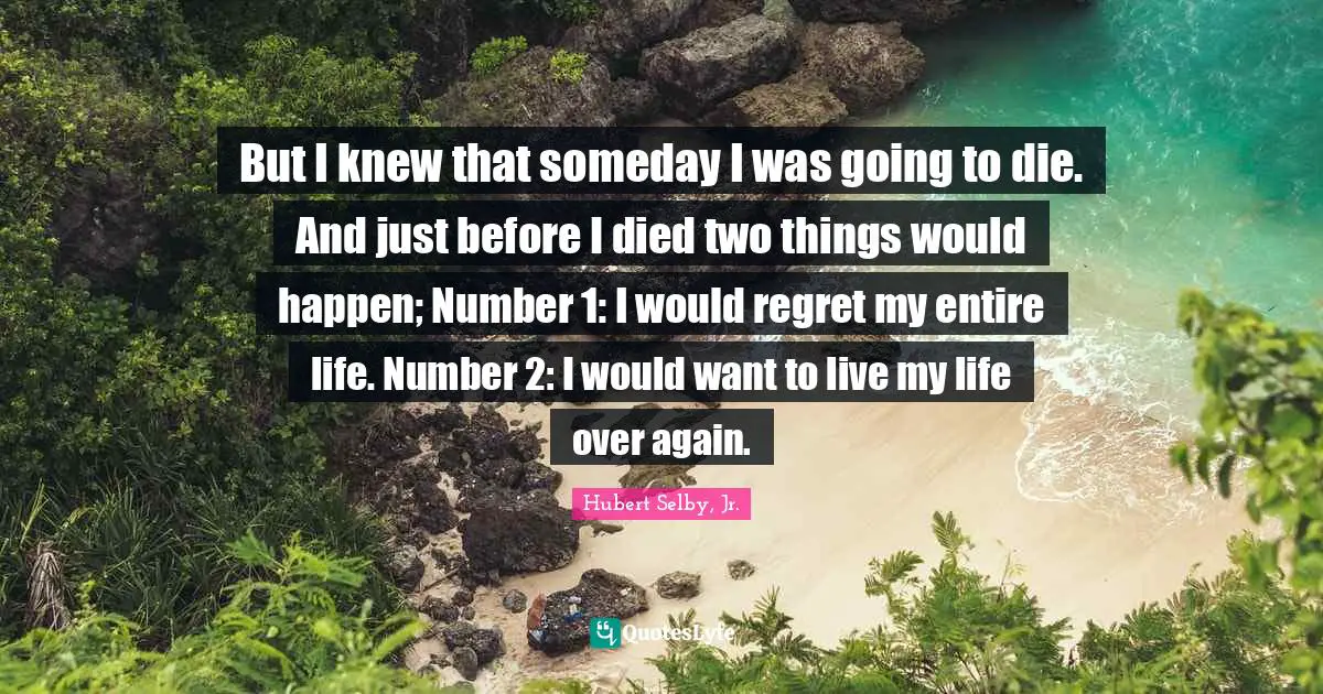 Number Quotes: "But I knew that someday I was going to die. And just before I died two things would happen; Number 1: I would regret my entire life. Number 2: I would want to live my life over again."