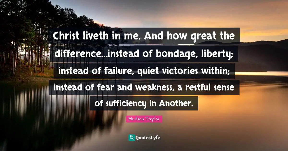 Christ liveth in me. And how great the difference...instead of bondage, liberty; instead of failure, quiet victories within; instead of fear and weakness, a restful sense of sufficiency in Another.