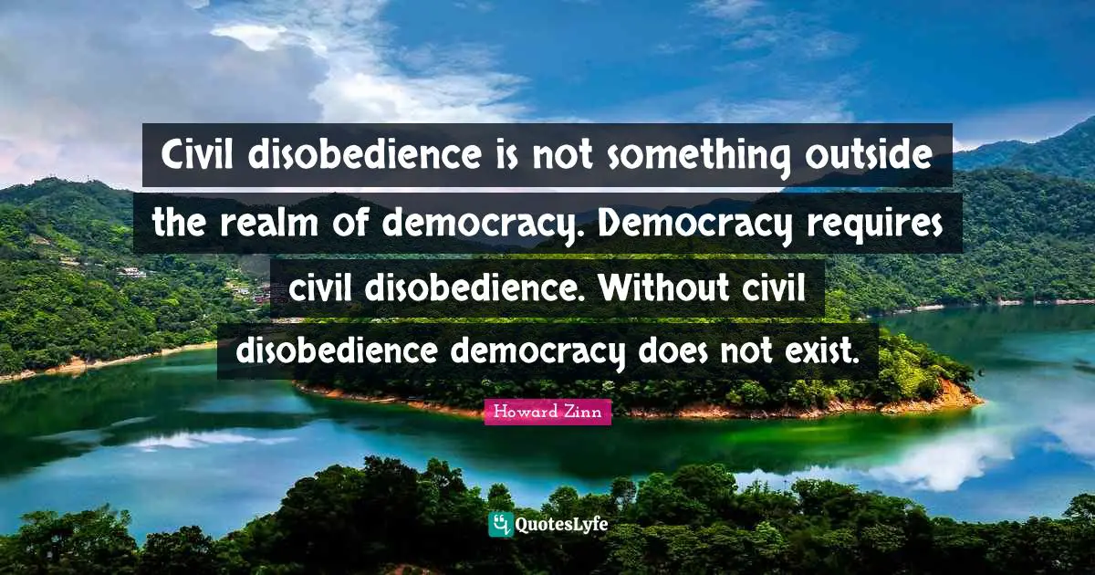 Civil disobedience is not something outside the realm of democracy. Democracy requires civil disobedience. Without civil disobedience democracy does not exist.