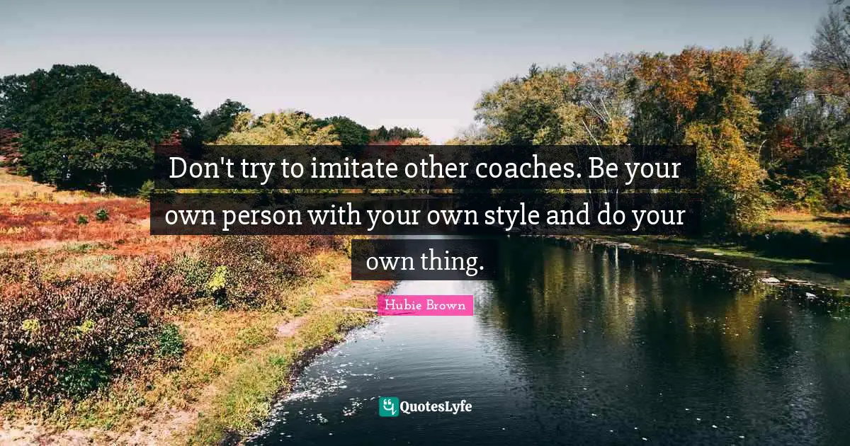Don't try to imitate other coaches. Be your own person with your own style and do your own thing.