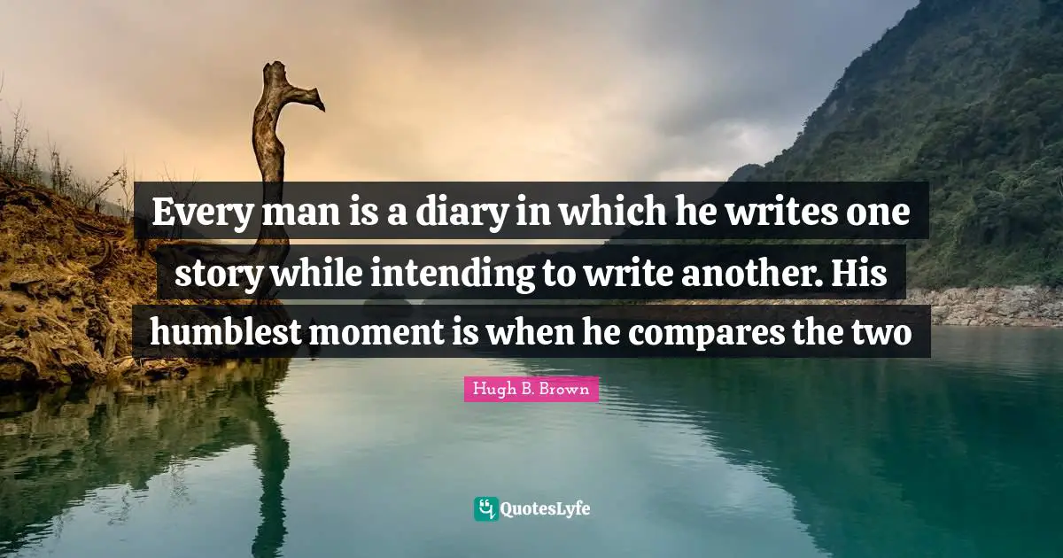 Every man is a diary in which he writes one story while intending to write another. His humblest moment is when he compares the two