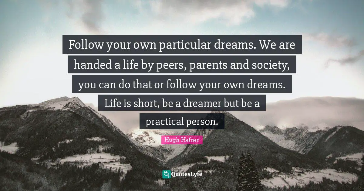 Hugh Hefner Quotes: "Follow your own particular dreams. We are handed a life by peers, parents and society, you can do that or follow your own dreams. Life is short, be a dreamer but be a practical person."