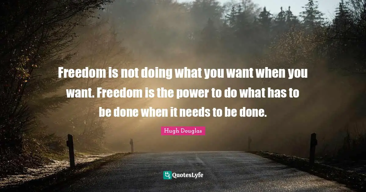 Freedom is not doing what you want when you want. Freedom is the power to do what has to be done when it needs to be done.