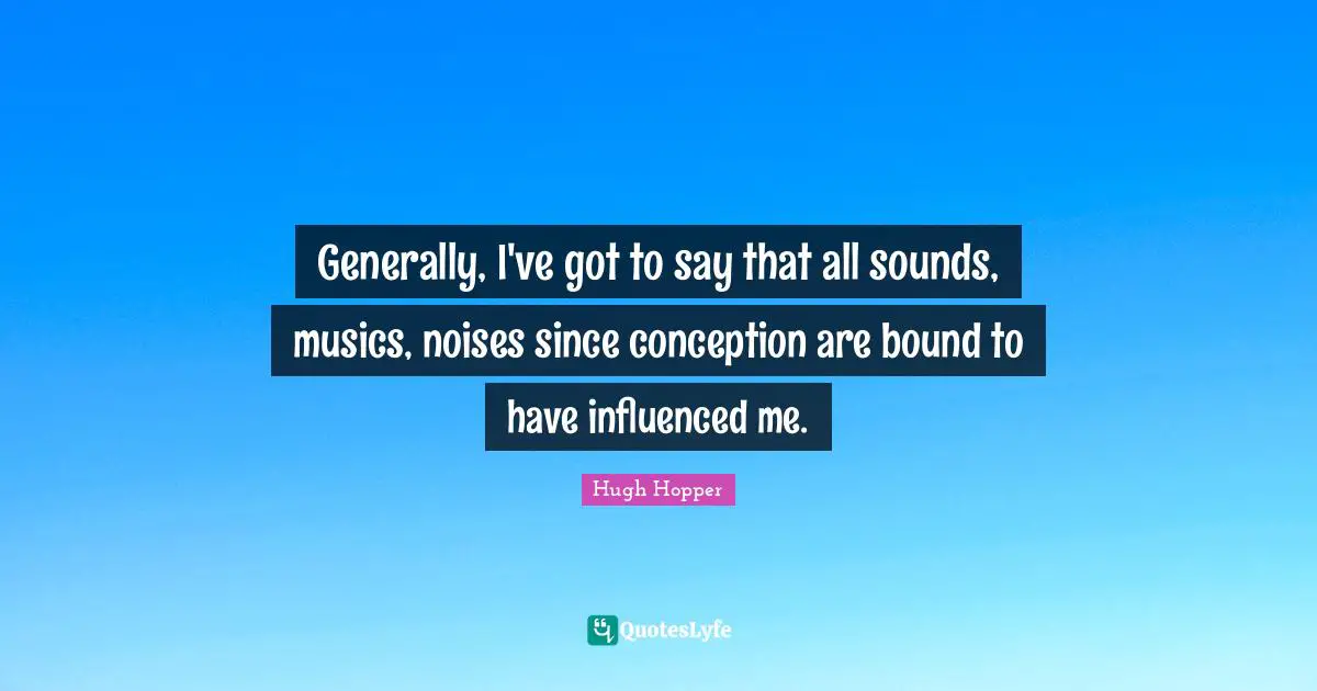 Generally, I've got to say that all sounds, musics, noises since conception are bound to have influenced me.