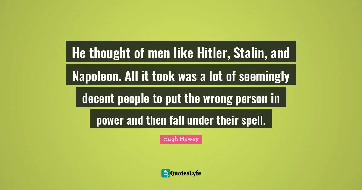 He thought of men like Hitler, Stalin, and Napoleon. All it took was a lot of seemingly decent people to put the wrong person in power and then fall under their spell.
