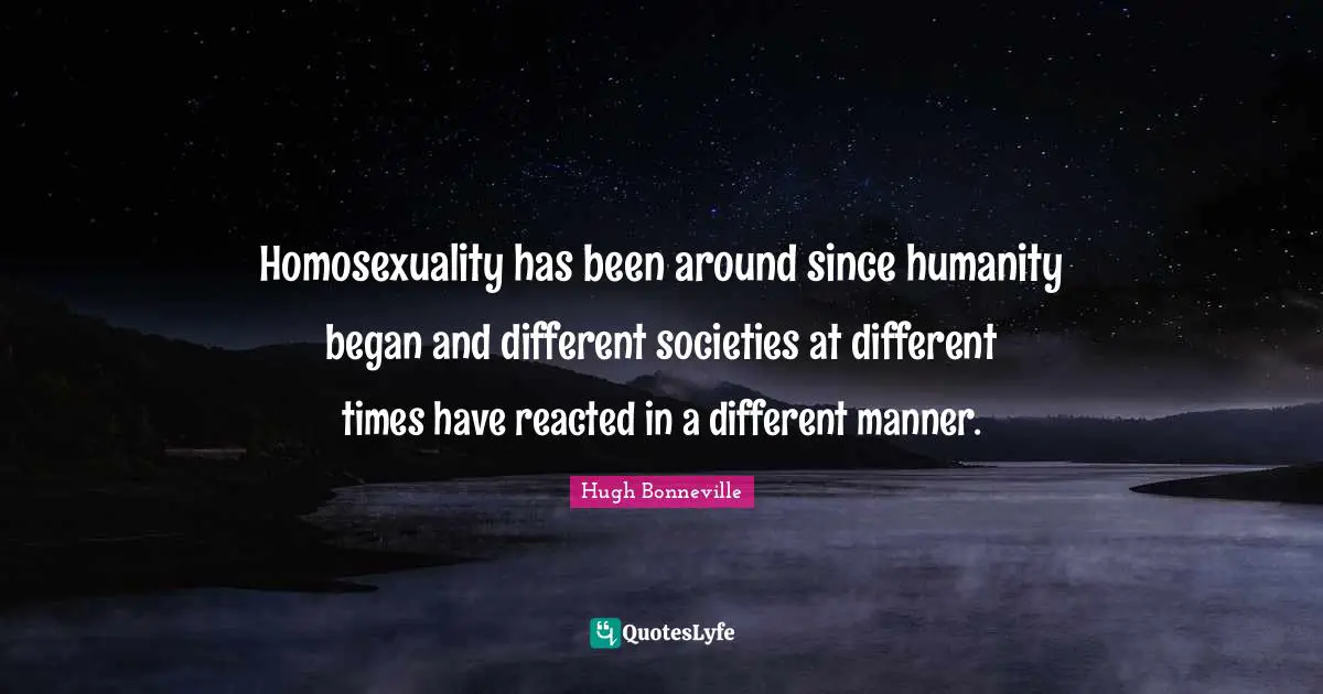 Homosexuality has been around since humanity began and different societies at different times have reacted in a different manner.