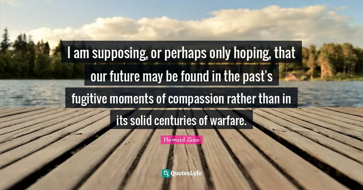 Supposing Quotes: "I am supposing, or perhaps only hoping, that our future may be found in the past's fugitive moments of compassion rather than in its solid centuries of warfare."