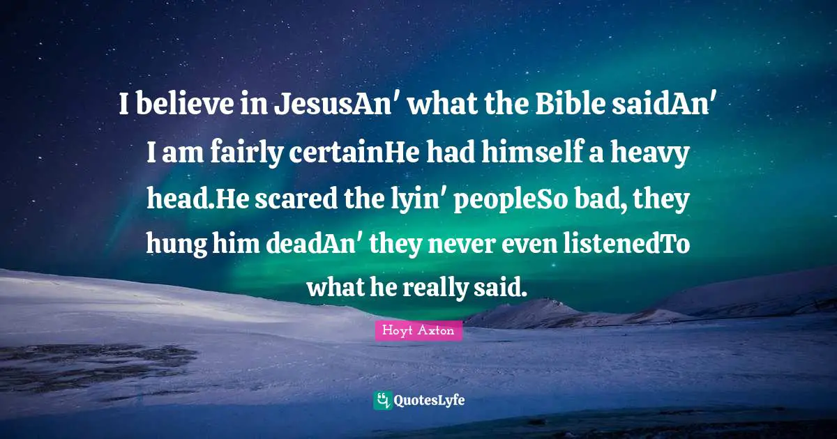 I believe in JesusAn' what the Bible saidAn' I am fairly certainHe had himself a heavy head.He scared the lyin' peopleSo bad, they hung him deadAn' they never even listenedTo what he really said.