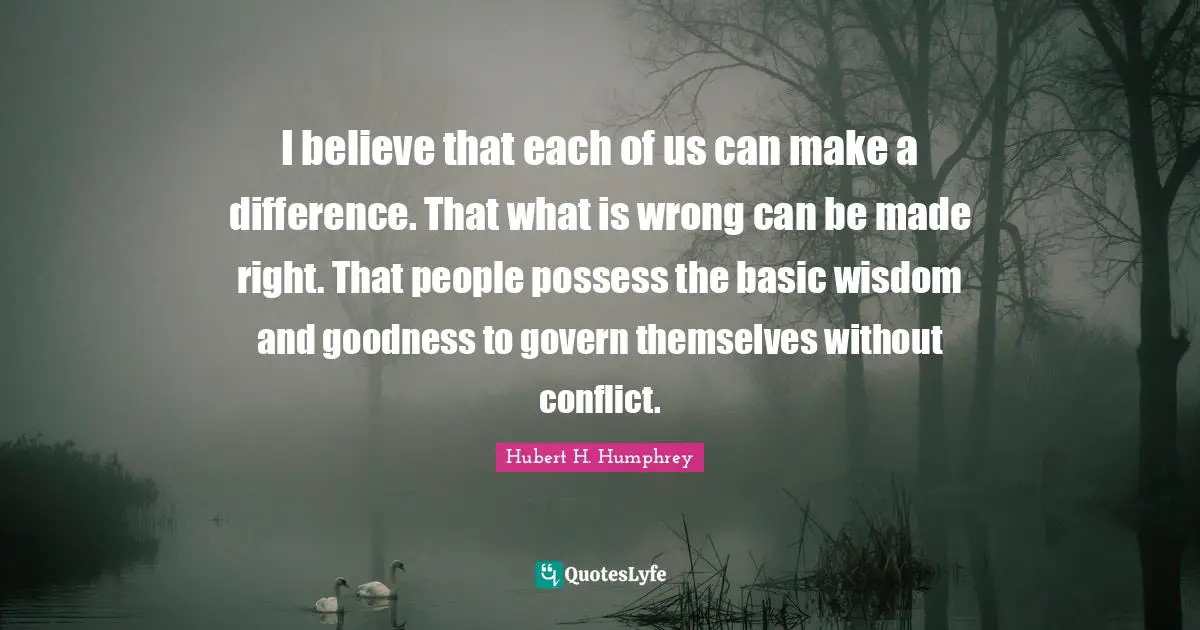 Hubert H. Humphrey Quotes: "I believe that each of us can make a difference. That what is wrong can be made right. That people possess the basic wisdom and goodness to govern themselves without conflict."