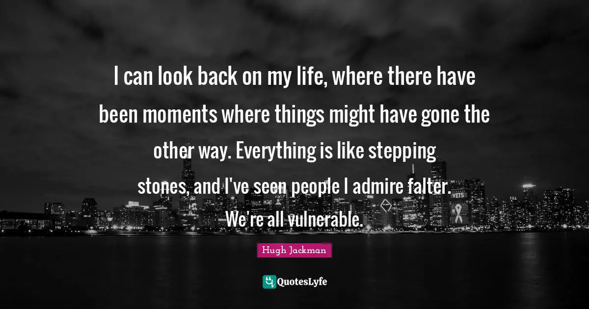 I can look back on my life, where there have been moments where things might have gone the other way. Everything is like stepping stones, and I've seen people I admire falter. We're all vulnerable.