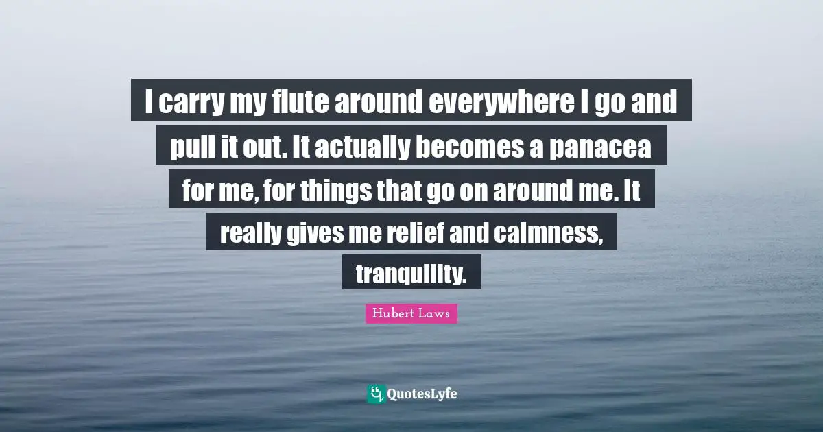 I carry my flute around everywhere I go and pull it out. It actually becomes a panacea for me, for things that go on around me. It really gives me relief and calmness, tranquility.