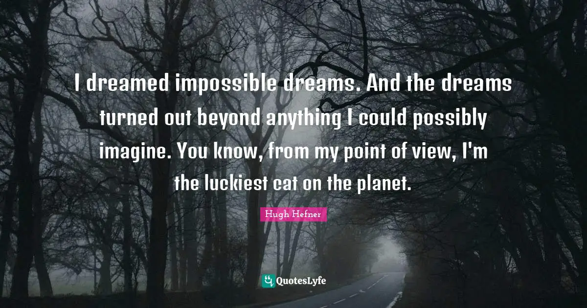 Hugh Hefner Quotes: "I dreamed impossible dreams. And the dreams turned out beyond anything I could possibly imagine. You know, from my point of view, I'm the luckiest cat on the planet."