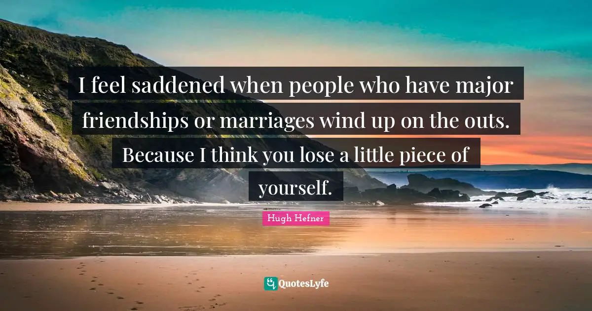 I feel saddened when people who have major friendships or marriages wind up on the outs. Because I think you lose a little piece of yourself.