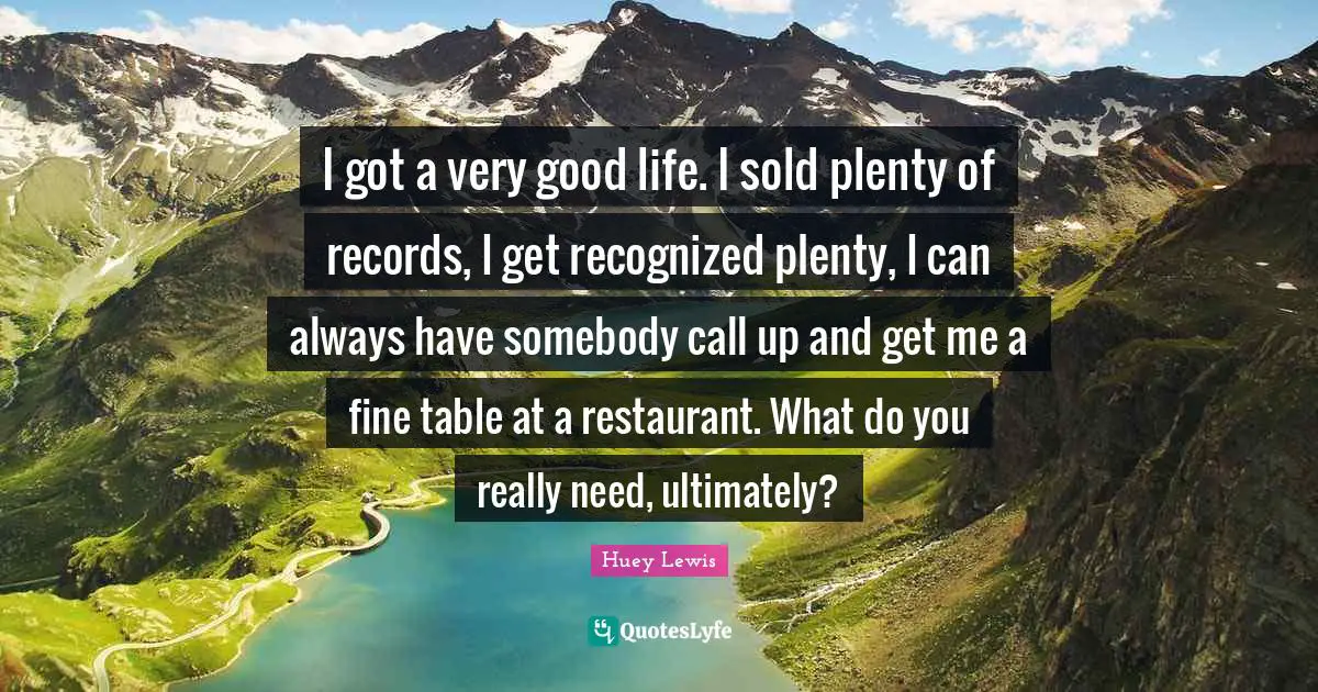 I got a very good life. I sold plenty of records, I get recognized plenty, I can always have somebody call up and get me a fine table at a restaurant. What do you really need, ultimately?