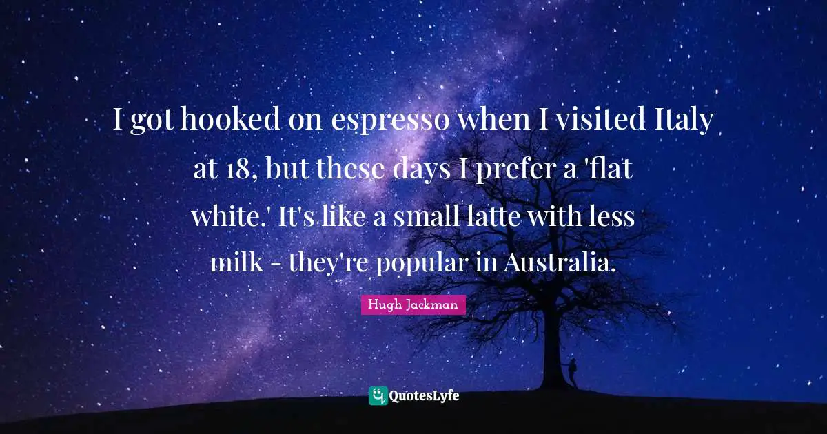 Hooked Quotes: "I got hooked on espresso when I visited Italy at 18, but these days I prefer a 'flat white.' It's like a small latte with less milk - they're popular in Australia."