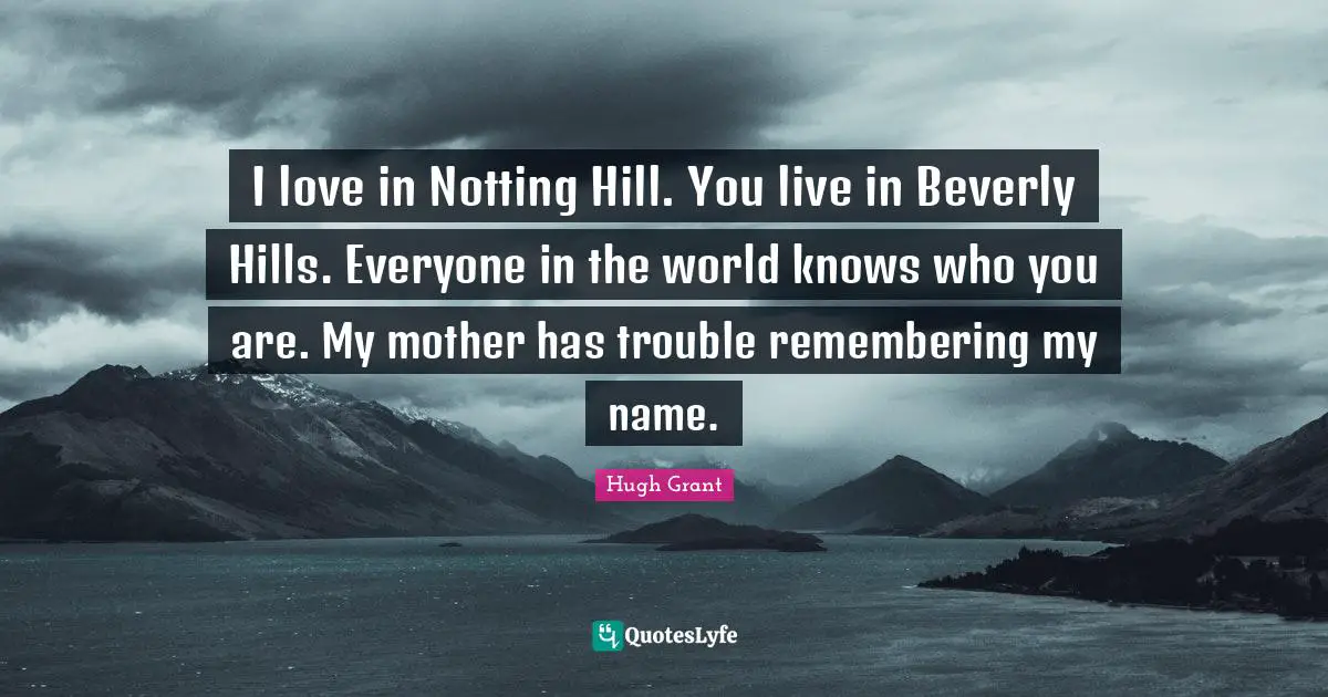 I love in Notting Hill. You live in Beverly Hills. Everyone in the world knows who you are. My mother has trouble remembering my name.