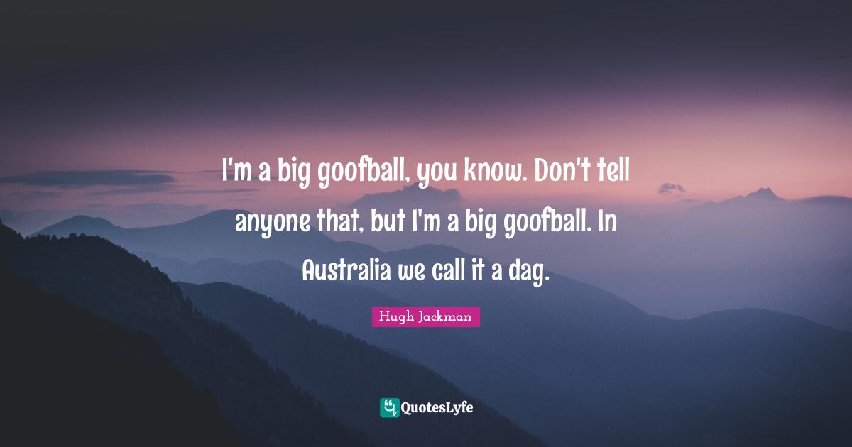 I'm a big goofball, you know. Don't tell anyone that, but I'm a big goofball. In Australia we call it a dag.
