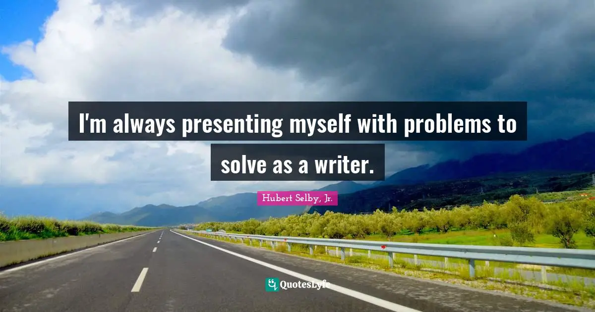 I'm always presenting myself with problems to solve as a writer.