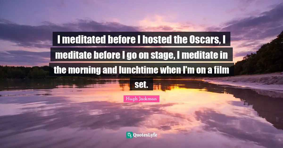 Hugh Jackman Quotes: "I meditated before I hosted the Oscars, I meditate before I go on stage, I meditate in the morning and lunchtime when I'm on a film set."