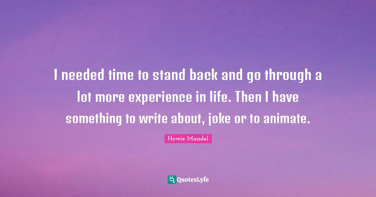 I needed time to stand back and go through a lot more experience in life. Then I have something to write about, joke or to animate.