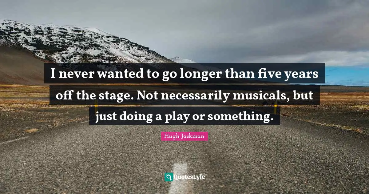 I never wanted to go longer than five years off the stage. Not necessarily musicals, but just doing a play or something.