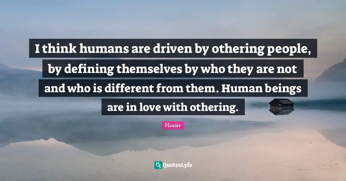 I think humans are driven by othering people, by defining themselves by who they are not and who is different from them. Human beings are in love with othering.