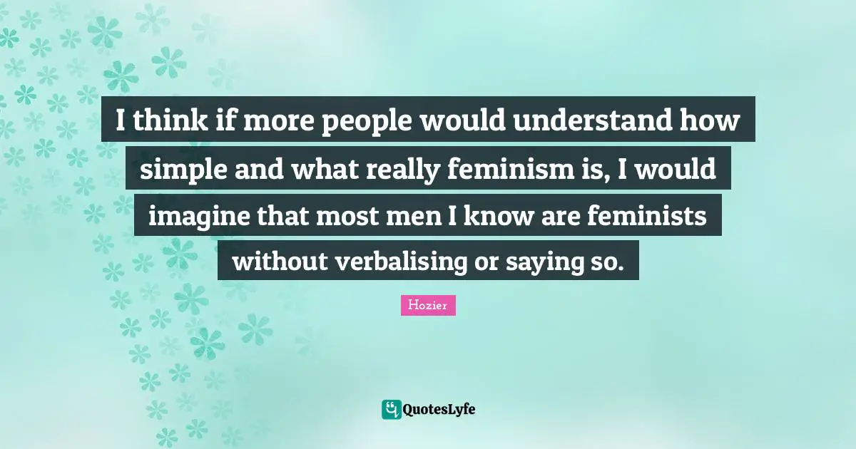 I think if more people would understand how simple and what really feminism is, I would imagine that most men I know are feminists without verbalising or saying so.