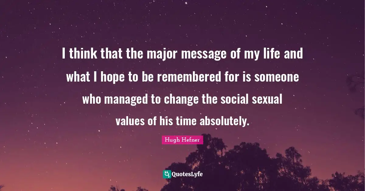 Hugh Hefner Quotes: "I think that the major message of my life and what I hope to be remembered for is someone who managed to change the social sexual values of his time absolutely."