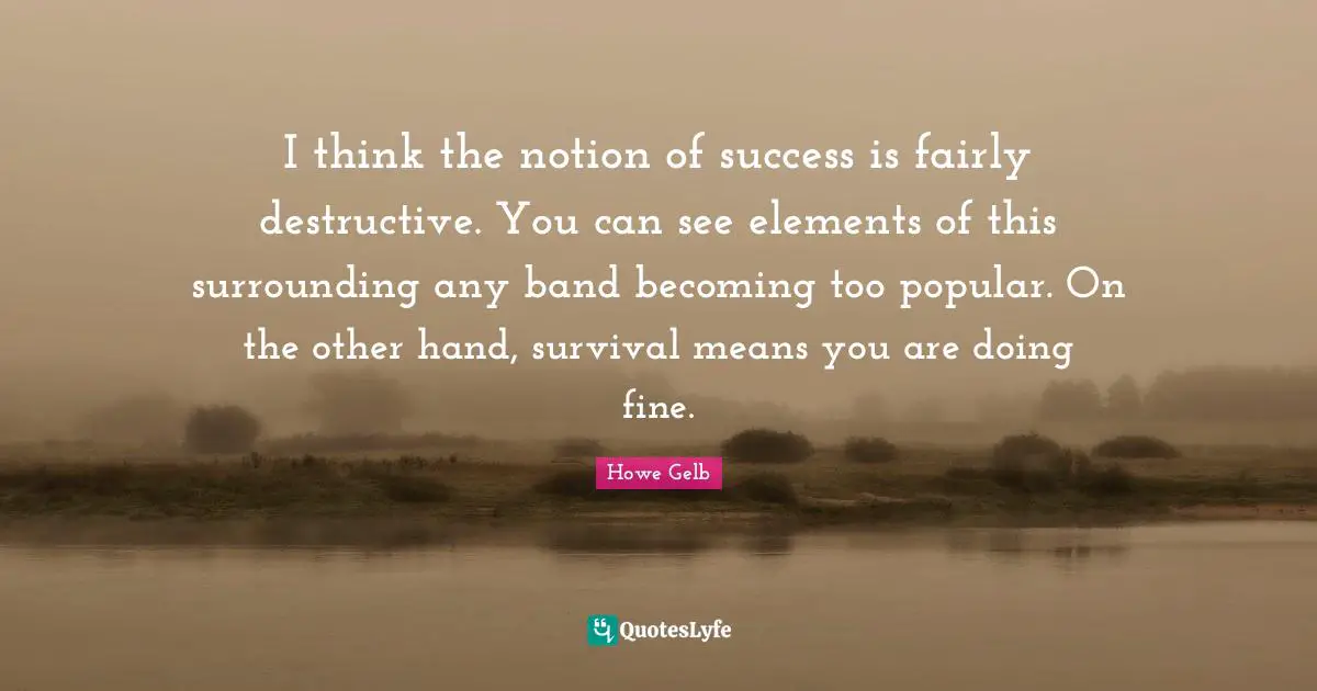 I think the notion of success is fairly destructive. You can see elements of this surrounding any band becoming too popular. On the other hand, survival means you are doing fine.