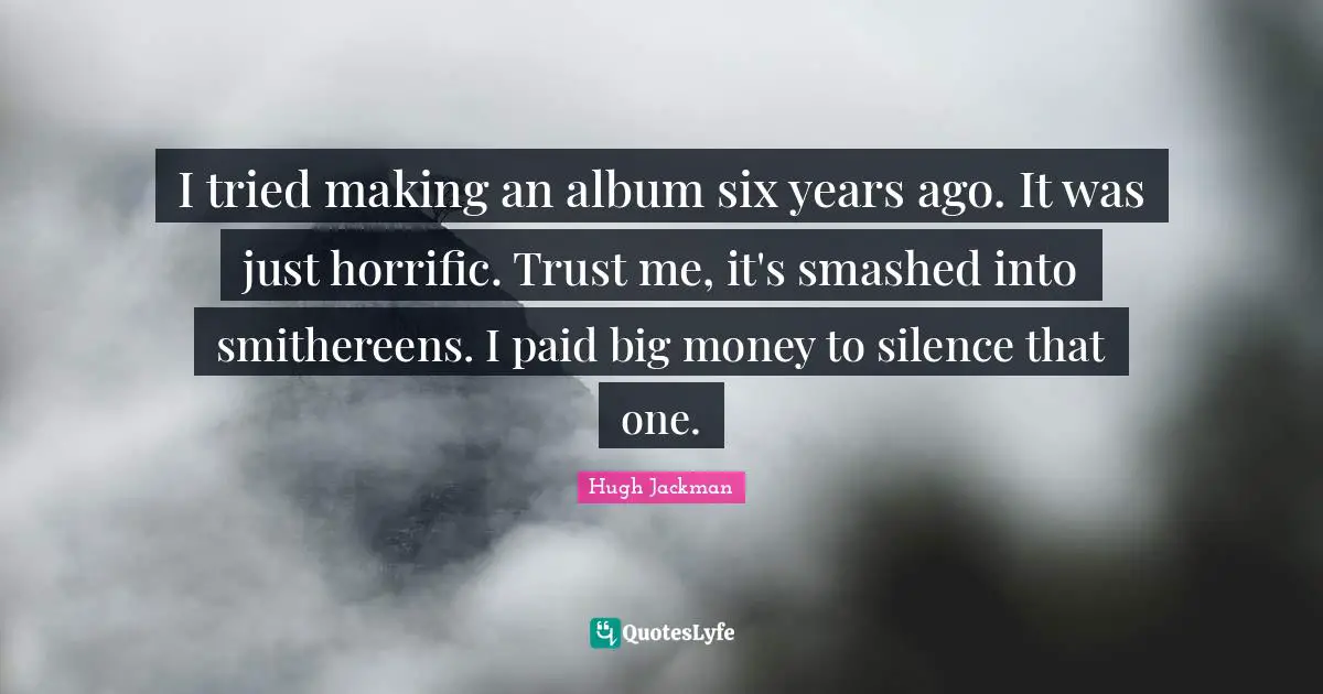 I tried making an album six years ago. It was just horrific. Trust me, it's smashed into smithereens. I paid big money to silence that one.