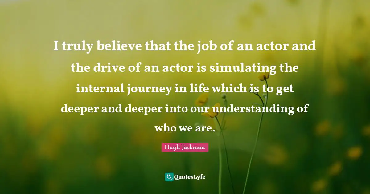 Hugh Jackman Quotes: "I truly believe that the job of an actor and the drive of an actor is simulating the internal journey in life which is to get deeper and deeper into our understanding of who we are."