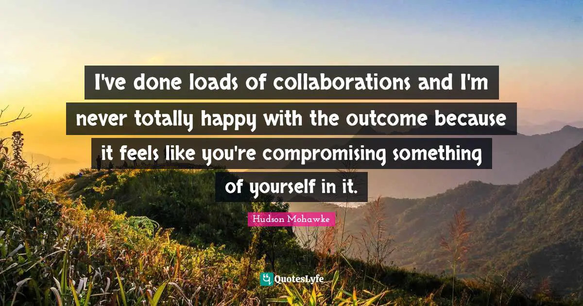 I've done loads of collaborations and I'm never totally happy with the outcome because it feels like you're compromising something of yourself in it.
