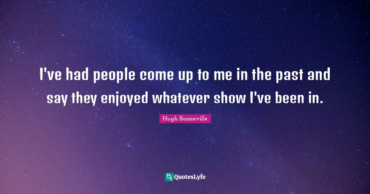 I've had people come up to me in the past and say they enjoyed whatever show I've been in.