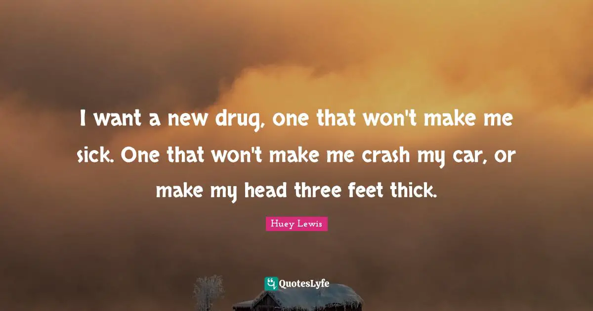 I want a new drug, one that won't make me sick. One that won't make me crash my car, or make my head three feet thick.