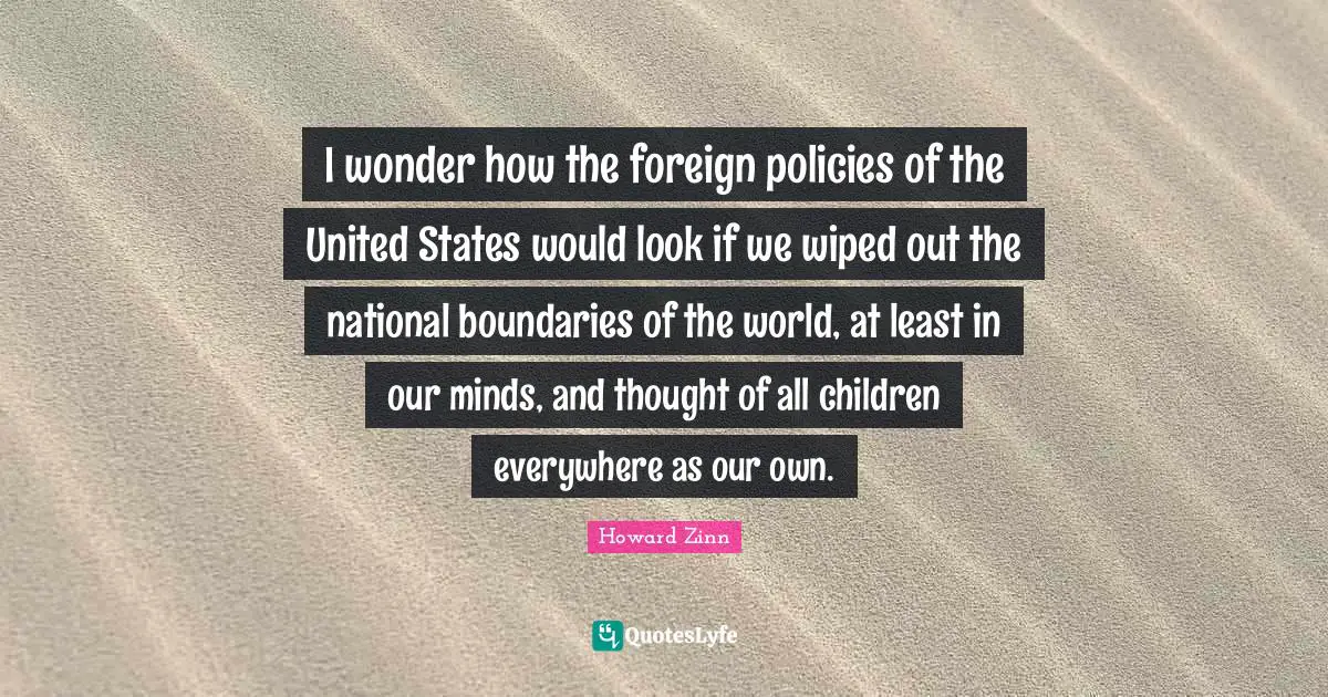 I wonder how the foreign policies of the United States would look if we wiped out the national boundaries of the world, at least in our minds, and thought of all children everywhere as our own.