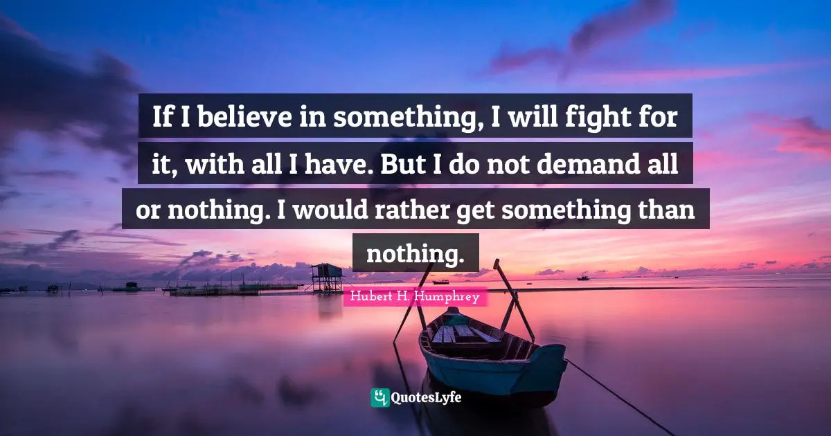Hubert H. Humphrey Quotes: "If I believe in something, I will fight for it, with all I have. But I do not demand all or nothing. I would rather get something than nothing."