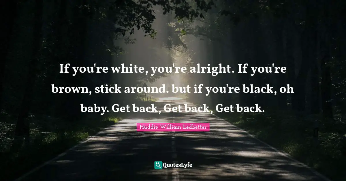 If you're white, you're alright. If you're brown, stick around. but if you're black, oh baby. Get back, Get back, Get back.