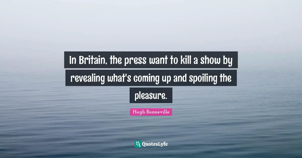 In Britain, the press want to kill a show by revealing what's coming up and spoiling the pleasure.