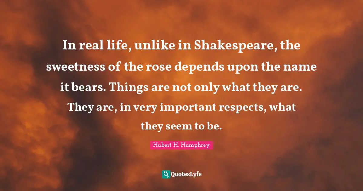 Hubert H. Humphrey Quotes: "In real life, unlike in Shakespeare, the sweetness of the rose depends upon the name it bears. Things are not only what they are. They are, in very important respects, what they seem to be."